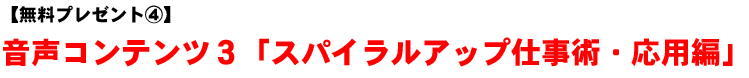【無料プレゼント�C】音声コンテンツ3「スパイラルアップ仕事術・応用編」