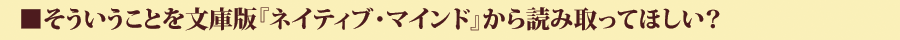 そういうことを文庫版『ネイティブ・マインド』から読み取ってほしい?