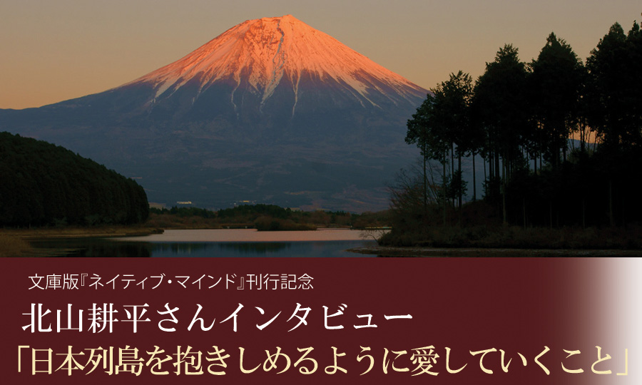 文庫版『ネイティブ・マインド』刊行記念 北山耕平さんインタビュー 「日本列島を抱きしめるように愛していくこと」
文庫版『ネイティブ・マインド』刊行記念 北山耕平さんインタビュー 「日本列島を抱きしめるように愛していくこと」